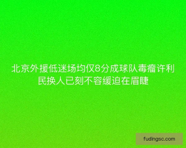 北京外援低迷场均仅8分成球队毒瘤许利民换人已刻不容缓迫在眉睫