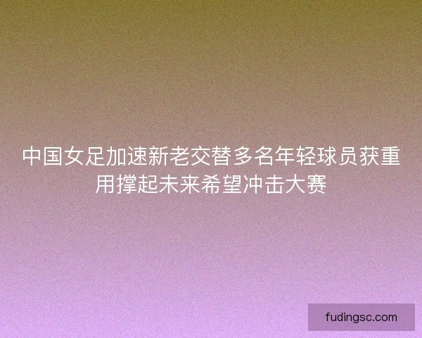 中国女足加速新老交替多名年轻球员获重用撑起未来希望冲击大赛
